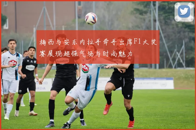 梅西与安东内拉手牵手出席F1大奖赛展现超强气场与时尚魅力