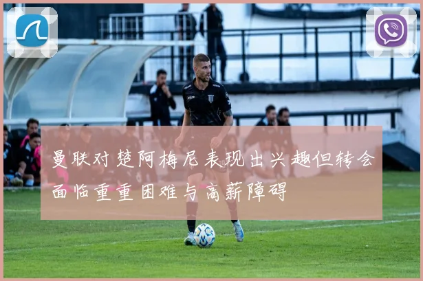 曼联对楚阿梅尼表现出兴趣但转会面临重重困难与高薪障碍
