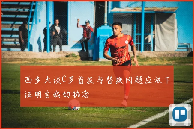 西多夫谈C罗首发与替换问题应放下证明自我的执念