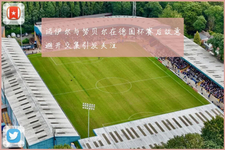 诺伊尔与努贝尔在德国杯赛后故意避开交集引发关注