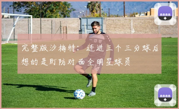 完整版沙梅特：连进三个三分球后想的是盯防对面全明星球员