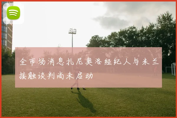 全市场消息扎尼奥洛经纪人与米兰接触谈判尚未启动