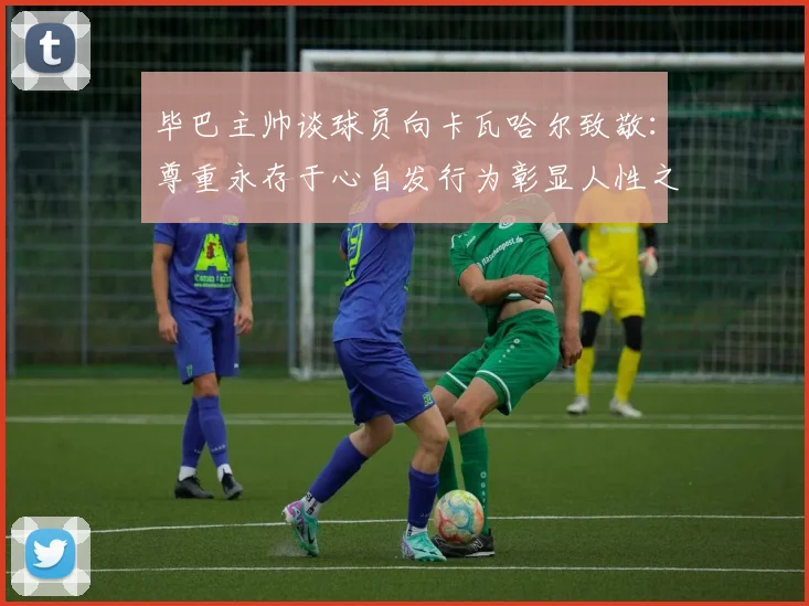 毕巴主帅谈球员向卡瓦哈尔致敬：尊重永存于心自发行为彰显人性之美
