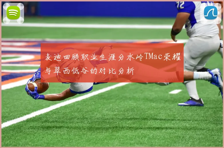 麦迪回顾职业生涯分水岭TMac荣耀与翠西低谷的对比分析