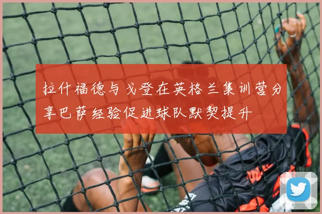 拉什福德与戈登在英格兰集训营分享巴萨经验促进球队默契提升