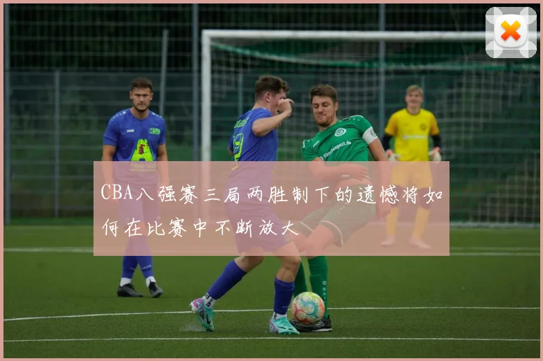 CBA八强赛三局两胜制下的遗憾将如何在比赛中不断放大