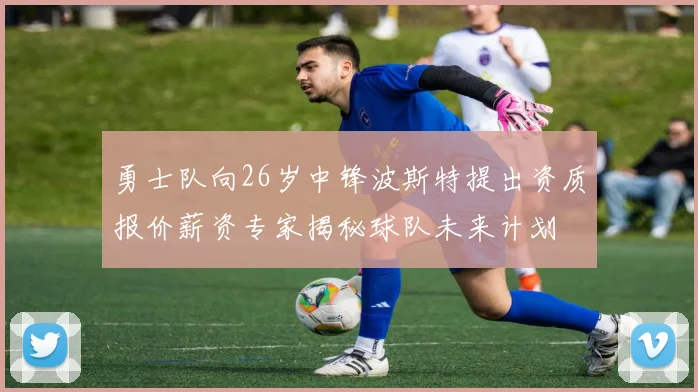 勇士队向26岁中锋波斯特提出资质报价薪资专家揭秘球队未来计划