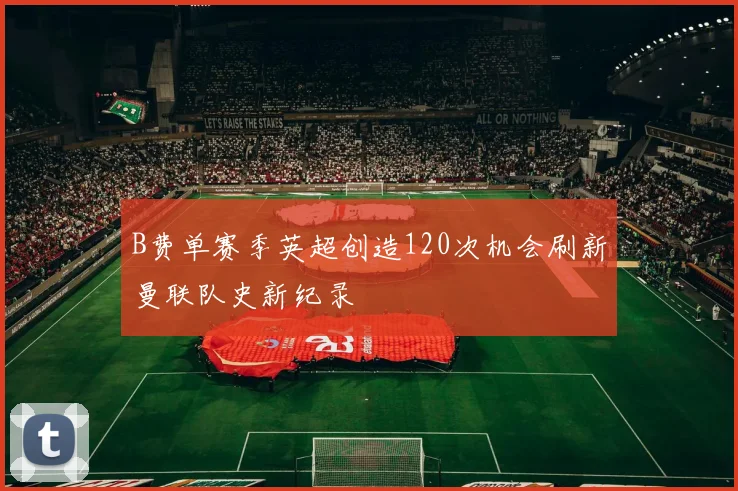 B费单赛季英超创造120次机会刷新曼联队史新纪录