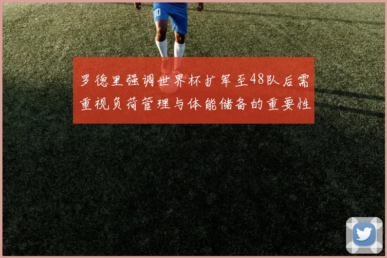 罗德里强调世界杯扩军至48队后需重视负荷管理与体能储备的重要性