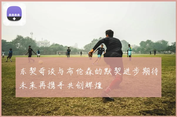 东契奇谈与布伦森的默契进步期待未来再携手共创辉煌