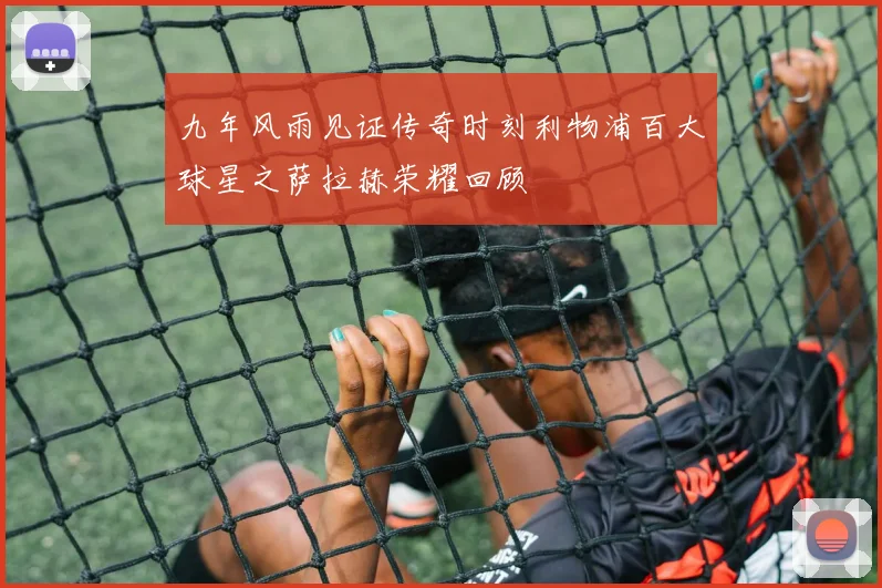 九年风雨见证传奇时刻利物浦百大球星之萨拉赫荣耀回顾